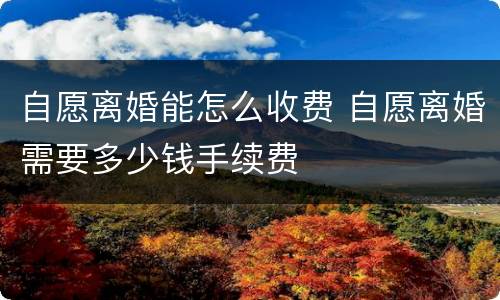 自愿离婚能怎么收费 自愿离婚需要多少钱手续费