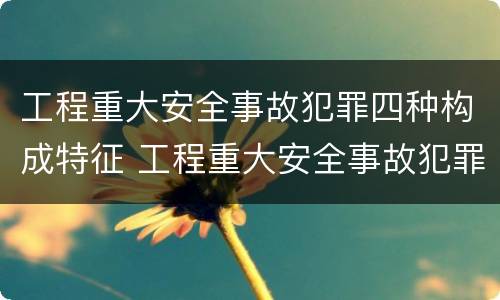 工程重大安全事故犯罪四种构成特征 工程重大安全事故犯罪四种构成特征是