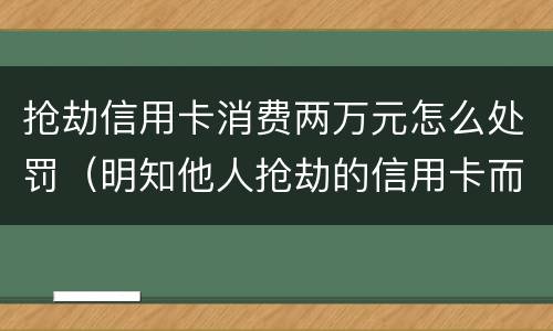 抢劫信用卡消费两万元怎么处罚（明知他人抢劫的信用卡而使用的）