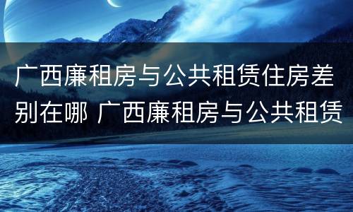 广西廉租房与公共租赁住房差别在哪 广西廉租房与公共租赁住房差别在哪儿