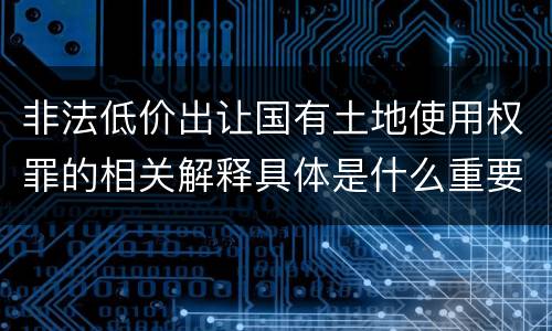 非法低价出让国有土地使用权罪的相关解释具体是什么重要内容