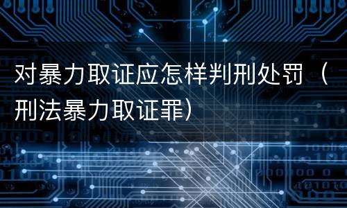 对暴力取证应怎样判刑处罚（刑法暴力取证罪）
