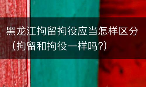 黑龙江拘留拘役应当怎样区分（拘留和拘役一样吗?）