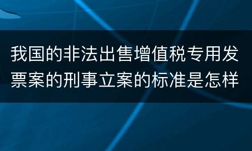 我国的非法出售增值税专用发票案的刑事立案的标准是怎样的