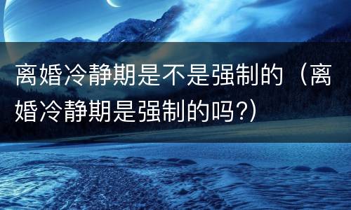 离婚冷静期是不是强制的（离婚冷静期是强制的吗?）