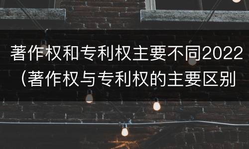 著作权和专利权主要不同2022（著作权与专利权的主要区别）