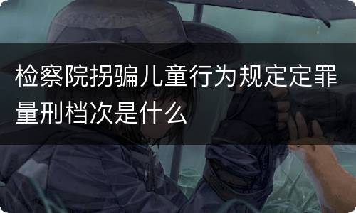 检察院拐骗儿童行为规定定罪量刑档次是什么