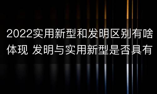2022实用新型和发明区别有啥体现 发明与实用新型是否具有实用性