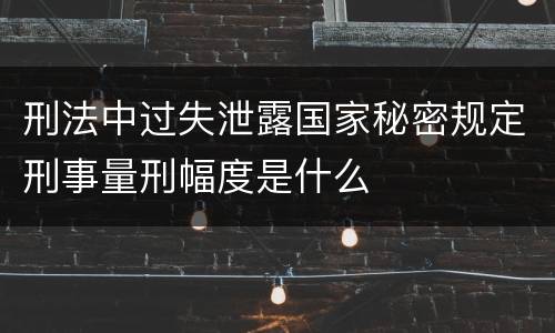 刑法中过失泄露国家秘密规定刑事量刑幅度是什么