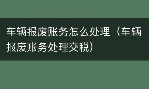 车辆报废账务怎么处理（车辆报废账务处理交税）