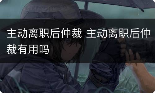 主动离职后仲裁 主动离职后仲裁有用吗