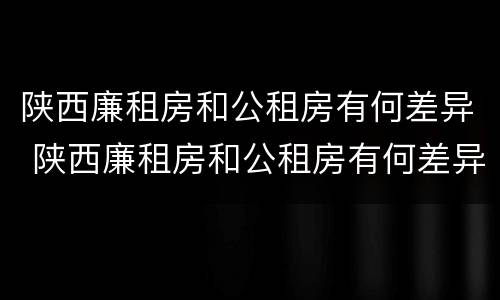 陕西廉租房和公租房有何差异 陕西廉租房和公租房有何差异和联系