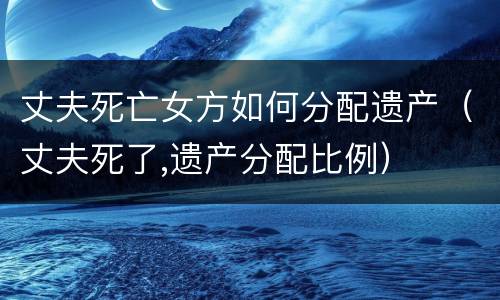 丈夫死亡女方如何分配遗产(丈夫死了,遗产分配比例)