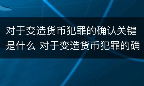 对于变造货币犯罪的确认关键是什么 对于变造货币犯罪的确认关键是什么