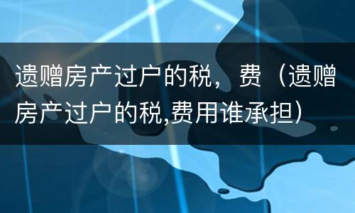 遗赠房产过户的税，费（遗赠房产过户的税,费用谁承担）