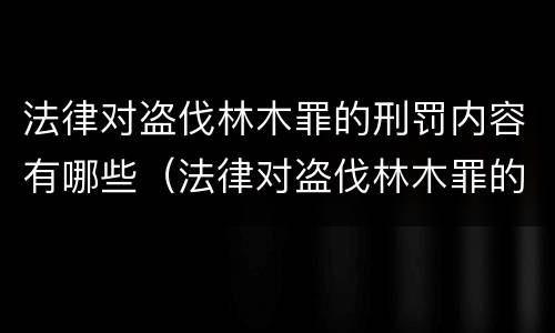 法律对盗伐林木罪的刑罚内容有哪些（法律对盗伐林木罪的刑罚内容有哪些要求）