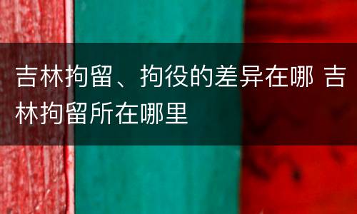 吉林拘留、拘役的差异在哪 吉林拘留所在哪里