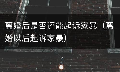 离婚后是否还能起诉家暴（离婚以后起诉家暴）