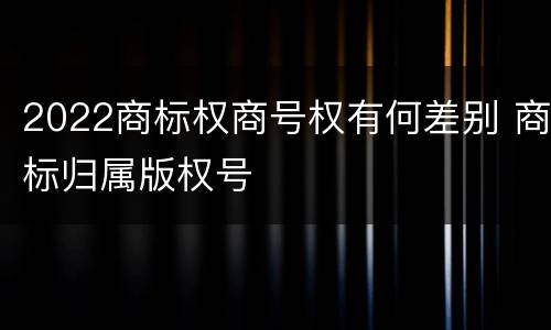 2022商标权商号权有何差别 商标归属版权号