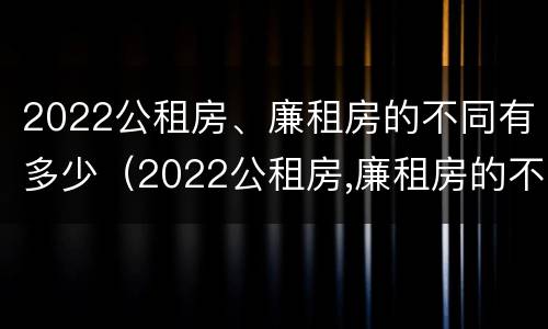 2022公租房、廉租房的不同有多少（2022公租房,廉租房的不同有多少种）
