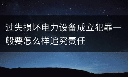 过失损坏电力设备成立犯罪一般要怎么样追究责任