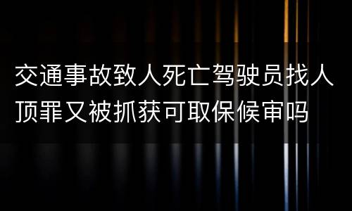 交通事故致人死亡驾驶员找人顶罪又被抓获可取保候审吗