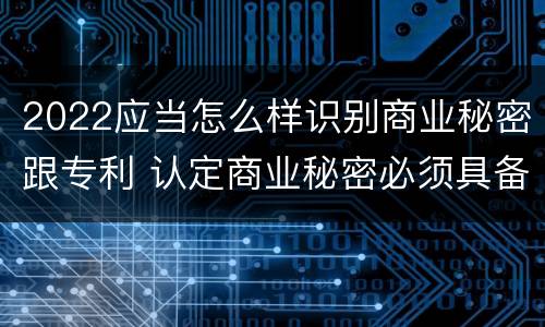 2022应当怎么样识别商业秘密跟专利 认定商业秘密必须具备的特征是什么