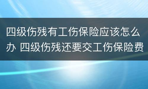 四级伤残有工伤保险应该怎么办 四级伤残还要交工伤保险费吗