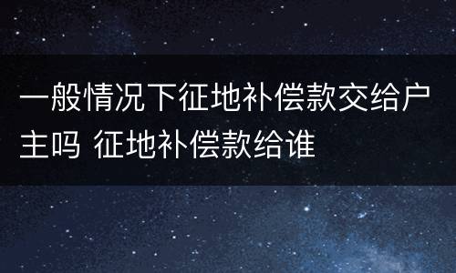 一般情况下征地补偿款交给户主吗 征地补偿款给谁