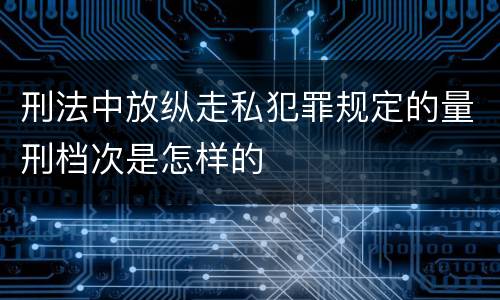 刑法中放纵走私犯罪规定的量刑档次是怎样的