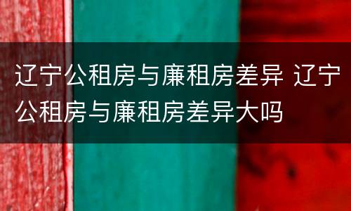 辽宁公租房与廉租房差异 辽宁公租房与廉租房差异大吗