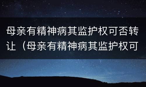 母亲有精神病其监护权可否转让（母亲有精神病其监护权可否转让给儿子）