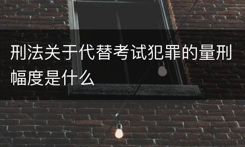 刑法关于代替考试犯罪的量刑幅度是什么
