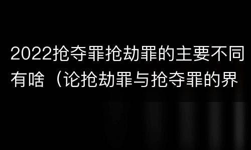 2022抢夺罪抢劫罪的主要不同有啥（论抢劫罪与抢夺罪的界限）