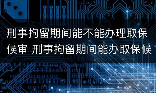 刑事拘留期间能不能办理取保候审 刑事拘留期间能办取保候审吗
