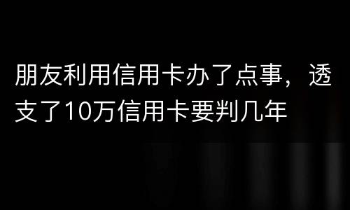 朋友利用信用卡办了点事，透支了10万信用卡要判几年