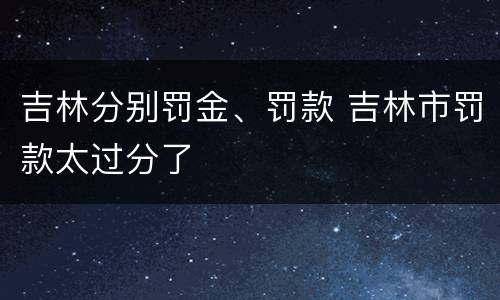 吉林分别罚金、罚款 吉林市罚款太过分了
