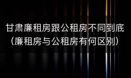 甘肃廉租房跟公租房不同到底（廉租房与公租房有何区别）