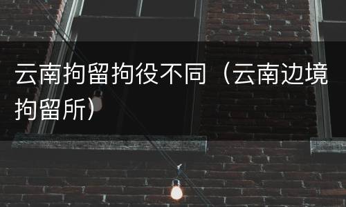 云南拘留拘役不同（云南边境拘留所）