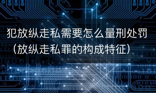 犯放纵走私需要怎么量刑处罚（放纵走私罪的构成特征）