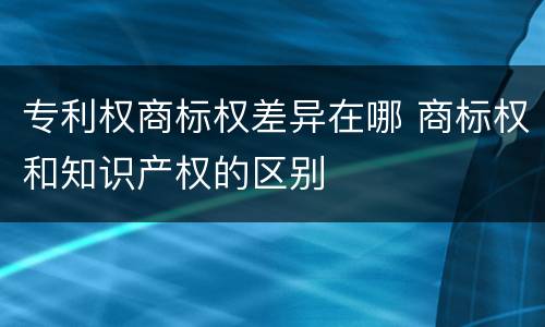 专利权商标权差异在哪 商标权和知识产权的区别