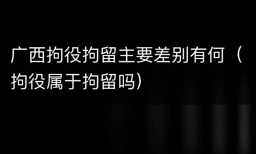 广西拘役拘留主要差别有何（拘役属于拘留吗）