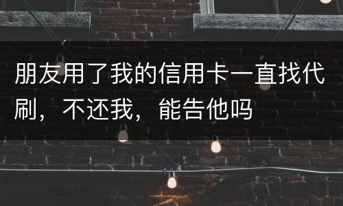 朋友用了我的信用卡一直找代刷，不还我，能告他吗