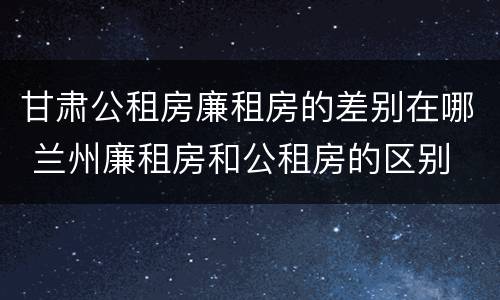 甘肃公租房廉租房的差别在哪 兰州廉租房和公租房的区别