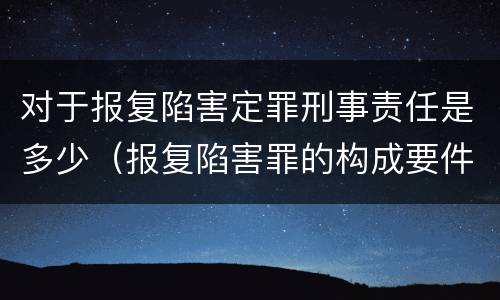 对于报复陷害定罪刑事责任是多少（报复陷害罪的构成要件）