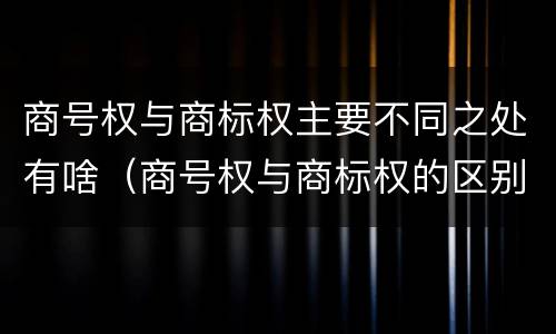 商号权与商标权主要不同之处有啥（商号权与商标权的区别）