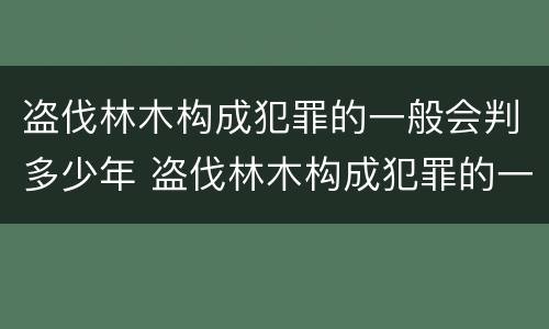 盗伐林木构成犯罪的一般会判多少年 盗伐林木构成犯罪的一般会判多少年呢
