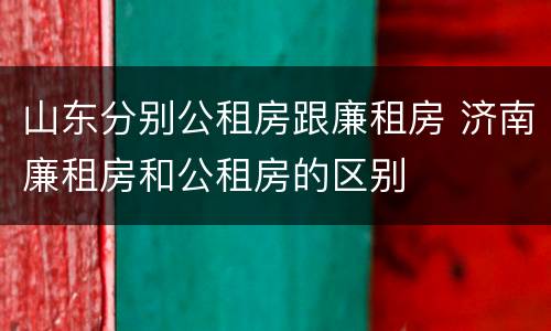 山东分别公租房跟廉租房 济南廉租房和公租房的区别
