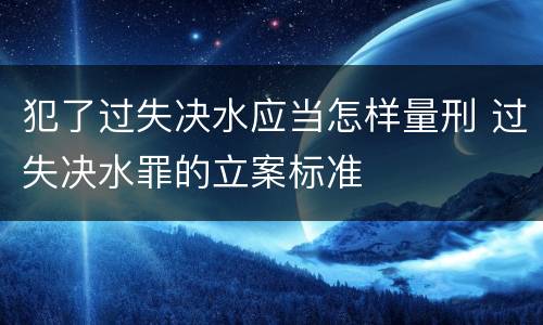 犯了过失决水应当怎样量刑 过失决水罪的立案标准