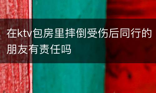 在ktv包房里摔倒受伤后同行的朋友有责任吗